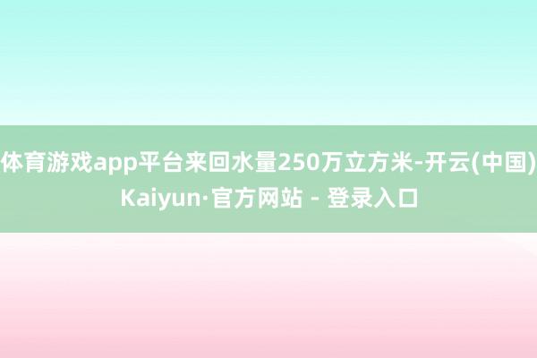 体育游戏app平台来回水量250万立方米-开云(中国)Kaiyun·官方网站 - 登录入口