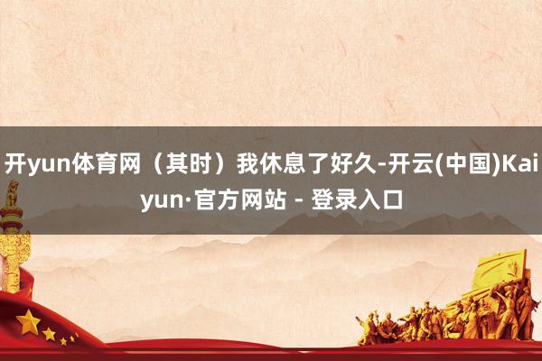 开yun体育网（其时）我休息了好久-开云(中国)Kaiyun·官方网站 - 登录入口