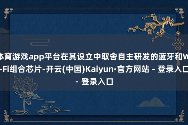 体育游戏app平台在其设立中取舍自主研发的蓝牙和Wi-Fi组合芯片-开云(中国)Kaiyun·官方网站 - 登录入口