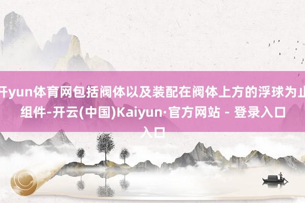 开yun体育网包括阀体以及装配在阀体上方的浮球为止组件-开云(中国)Kaiyun·官方网站 - 登录入口