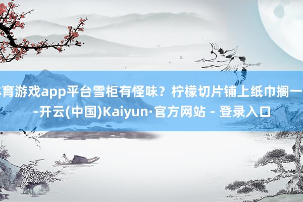 体育游戏app平台雪柜有怪味？柠檬切片铺上纸巾搁一晚-开云(中国)Kaiyun·官方网站 - 登录入口