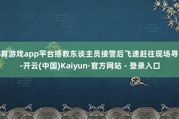 体育游戏app平台搭救东谈主员接警后飞速赶往现场寻找-开云(中国)Kaiyun·官方网站 - 登录入口