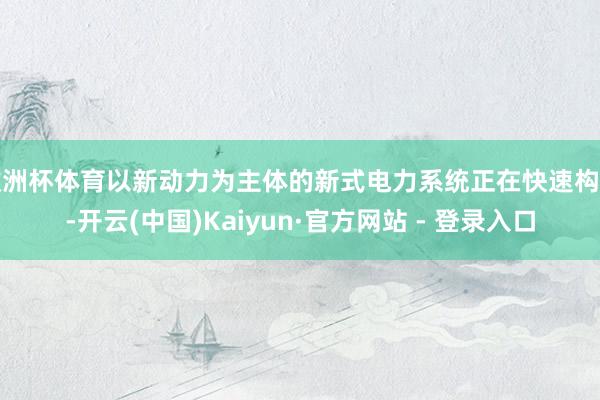 欧洲杯体育以新动力为主体的新式电力系统正在快速构建-开云(中国)Kaiyun·官方网站 - 登录入口
