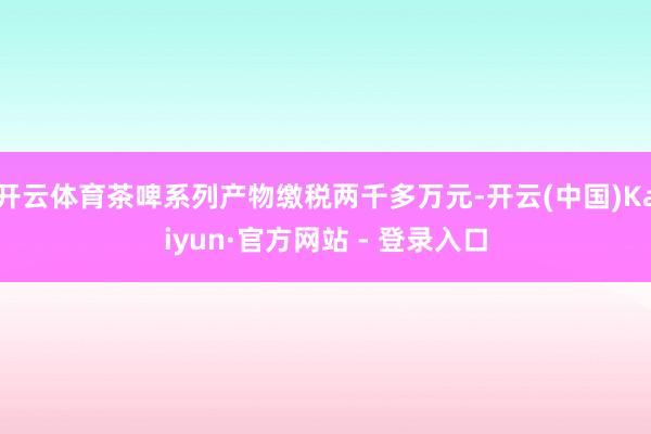 开云体育茶啤系列产物缴税两千多万元-开云(中国)Kaiyun·官方网站 - 登录入口