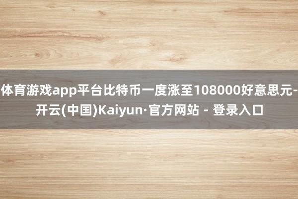 体育游戏app平台比特币一度涨至108000好意思元-开云(中国)Kaiyun·官方网站 - 登录入口