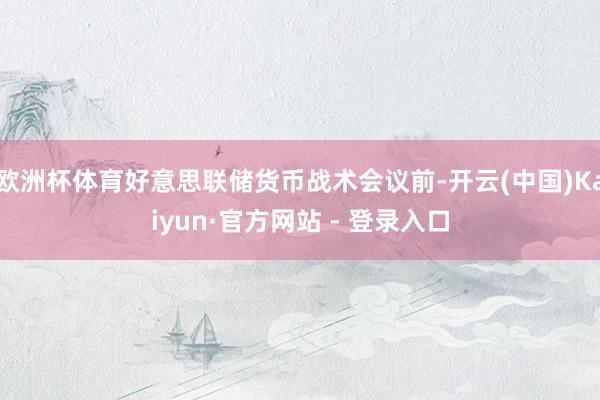 欧洲杯体育好意思联储货币战术会议前-开云(中国)Kaiyun·官方网站 - 登录入口
