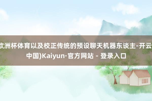 欧洲杯体育以及校正传统的预设聊天机器东谈主-开云(中国)Kaiyun·官方网站 - 登录入口