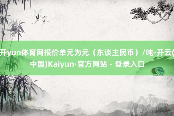 开yun体育网报价单元为元（东谈主民币）/吨-开云(中国)Kaiyun·官方网站 - 登录入口