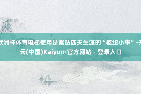 欧洲杯体育电梯使用是紧贴匹夫生涯的“枢纽小事”-开云(中国)Kaiyun·官方网站 - 登录入口