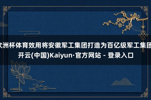 欧洲杯体育效用将安徽军工集团打造为百亿级军工集团-开云(中国)Kaiyun·官方网站 - 登录入口