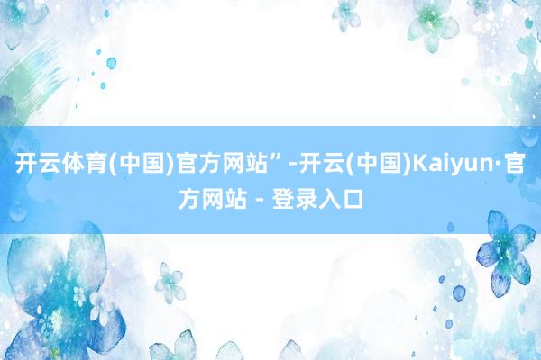 开云体育(中国)官方网站”-开云(中国)Kaiyun·官方网站 - 登录入口