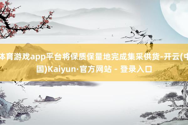 体育游戏app平台将保质保量地完成集采供货-开云(中国)Kaiyun·官方网站 - 登录入口