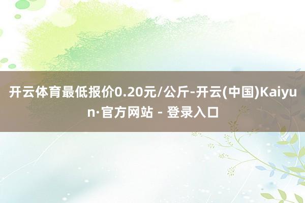开云体育最低报价0.20元/公斤-开云(中国)Kaiyun·官方网站 - 登录入口