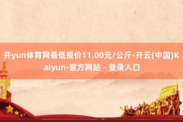 开yun体育网最低报价11.00元/公斤-开云(中国)Kaiyun·官方网站 - 登录入口
