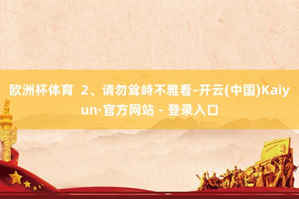 欧洲杯体育  2、请勿耸峙不雅看-开云(中国)Kaiyun·官方网站 - 登录入口