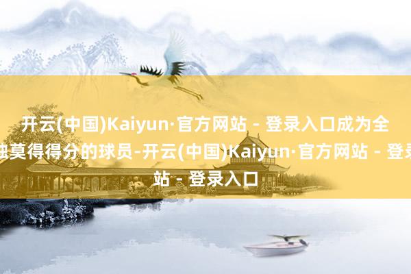 开云(中国)Kaiyun·官方网站 - 登录入口成为全队唯独莫得得分的球员-开云(中国)Kaiyun·官方网站 - 登录入口