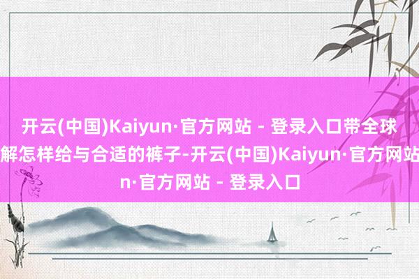 开云(中国)Kaiyun·官方网站 - 登录入口带全球一步一步了解怎样给与合适的裤子-开云(中国)Kaiyun·官方网站 - 登录入口