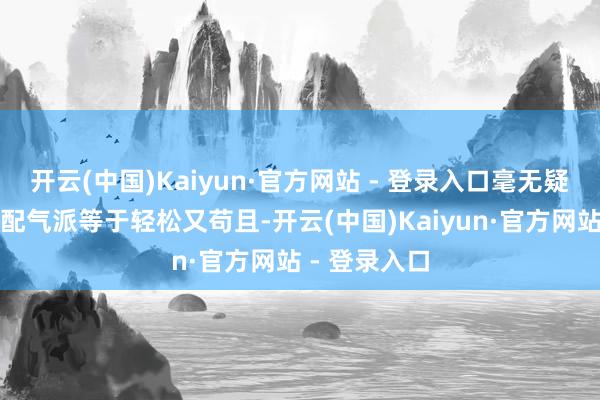 开云(中国)Kaiyun·官方网站 - 登录入口毫无疑问这么的搭配气派等于轻松又苟且-开云(中国)Kaiyun·官方网站 - 登录入口