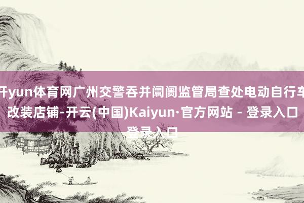 开yun体育网广州交警吞并阛阓监管局查处电动自行车改装店铺-开云(中国)Kaiyun·官方网站 - 登录入口