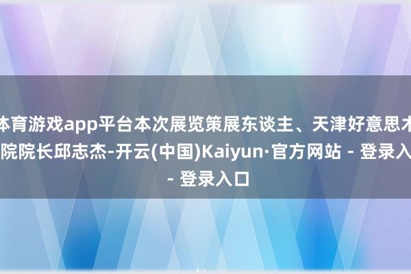 体育游戏app平台本次展览策展东谈主、天津好意思术学院院长邱志杰-开云(中国)Kaiyun·官方网站 - 登录入口