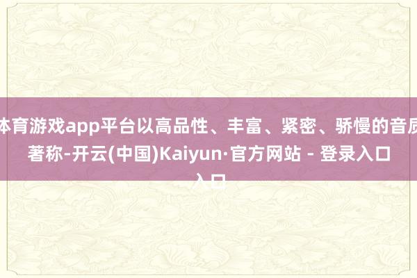 体育游戏app平台以高品性、丰富、紧密、骄慢的音质著称-开云(中国)Kaiyun·官方网站 - 登录入口