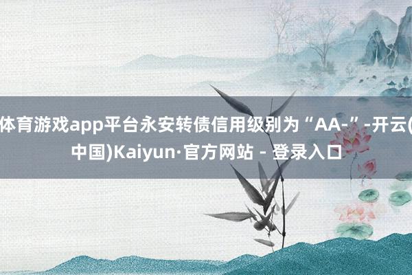 体育游戏app平台永安转债信用级别为“AA-”-开云(中国)Kaiyun·官方网站 - 登录入口