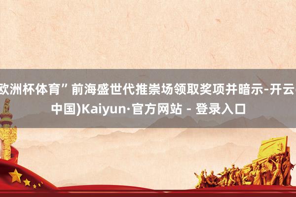 欧洲杯体育”前海盛世代推崇场领取奖项并暗示-开云(中国)Kaiyun·官方网站 - 登录入口