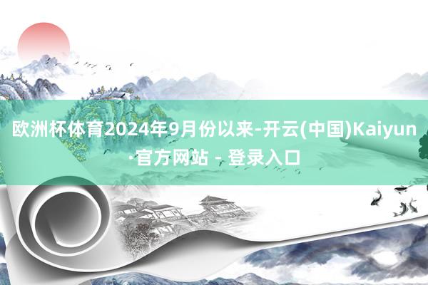 欧洲杯体育2024年9月份以来-开云(中国)Kaiyun·官方网站 - 登录入口
