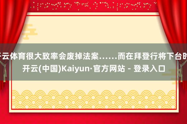 开云体育很大致率会废掉法案……而在拜登行将下台时-开云(中国)Kaiyun·官方网站 - 登录入口