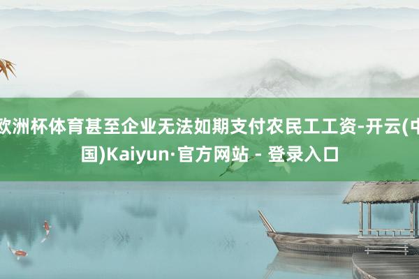 欧洲杯体育甚至企业无法如期支付农民工工资-开云(中国)Kaiyun·官方网站 - 登录入口