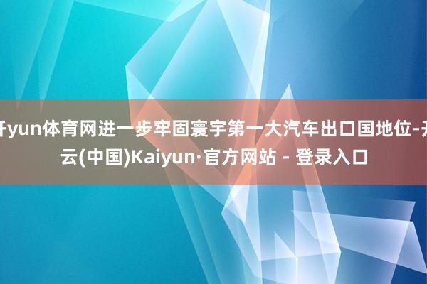 开yun体育网进一步牢固寰宇第一大汽车出口国地位-开云(中国)Kaiyun·官方网站 - 登录入口