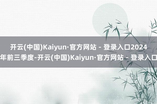 开云(中国)Kaiyun·官方网站 - 登录入口　　2024年前三季度-开云(中国)Kaiyun·官方网站 - 登录入口