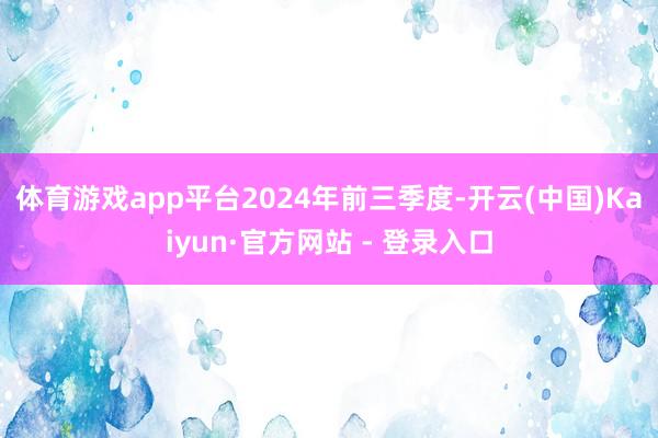 体育游戏app平台　　2024年前三季度-开云(中国)Kaiyun·官方网站 - 登录入口