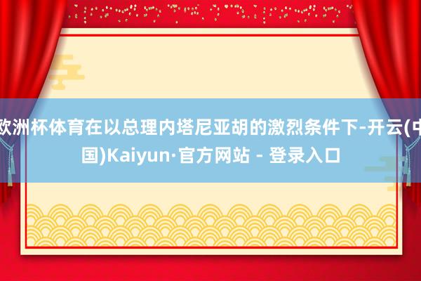 欧洲杯体育在以总理内塔尼亚胡的激烈条件下-开云(中国)Kaiyun·官方网站 - 登录入口