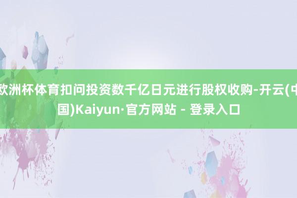 欧洲杯体育扣问投资数千亿日元进行股权收购-开云(中国)Kaiyun·官方网站 - 登录入口