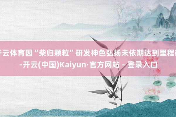 开云体育因“柴归颗粒”研发神色弘扬未依期达到里程碑-开云(中国)Kaiyun·官方网站 - 登录入口