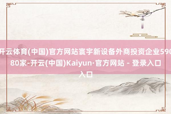 开云体育(中国)官方网站寰宇新设备外商投资企业59080家-开云(中国)Kaiyun·官方网站 - 登录入口