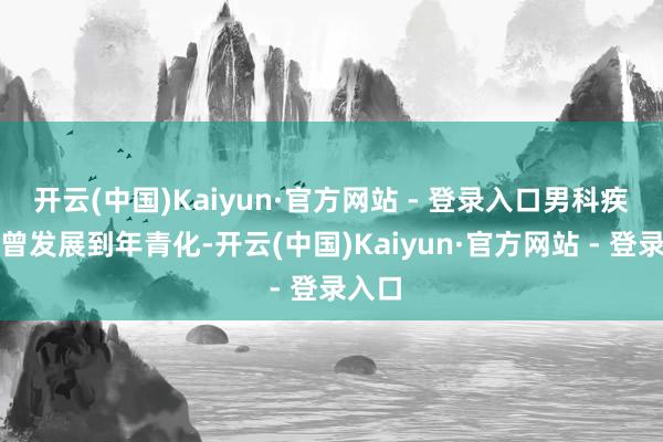 开云(中国)Kaiyun·官方网站 - 登录入口男科疾病也曾发展到年青化-开云(中国)Kaiyun·官方网站 - 登录入口