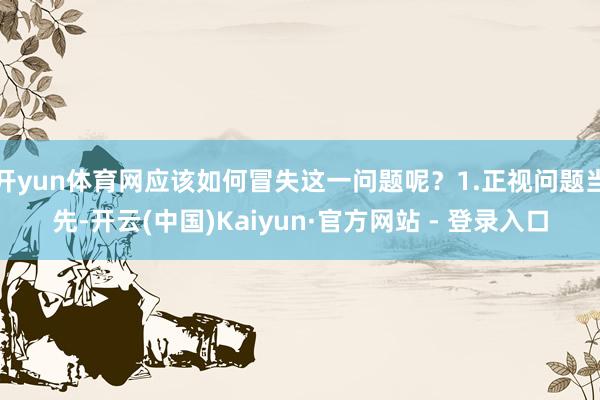 开yun体育网应该如何冒失这一问题呢？1.正视问题当先-开云(中国)Kaiyun·官方网站 - 登录入口
