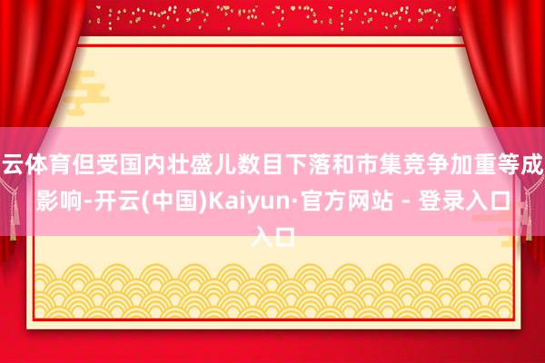 开云体育但受国内壮盛儿数目下落和市集竞争加重等成分影响-开云(中国)Kaiyun·官方网站 - 登录入口