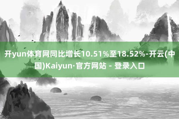 开yun体育网同比增长10.51%至18.52%-开云(中国)Kaiyun·官方网站 - 登录入口