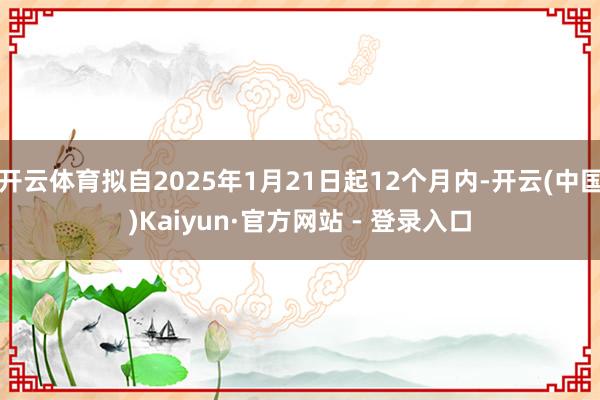开云体育拟自2025年1月21日起12个月内-开云(中国)Kaiyun·官方网站 - 登录入口