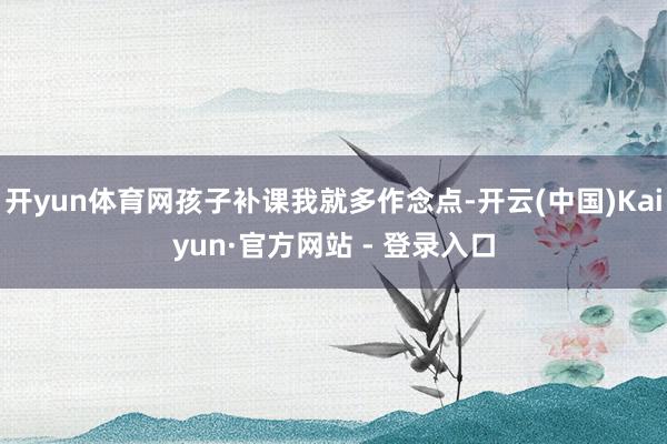 开yun体育网孩子补课我就多作念点-开云(中国)Kaiyun·官方网站 - 登录入口