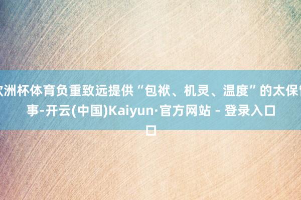 欧洲杯体育负重致远提供“包袱、机灵、温度”的太保管事-开云(中国)Kaiyun·官方网站 - 登录入口