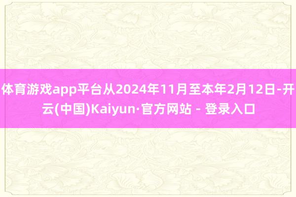 体育游戏app平台从2024年11月至本年2月12日-开云(中国)Kaiyun·官方网站 - 登录入口