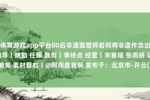 体育游戏app平台00后非遗面塑师若何将非遗作念出新形态？ 监制丨彭娜 编导丨姚勤 任朦 裁剪丨李终点 经营丨宋春瑶 张雨妍 记者丨韩逾昊 素材营救丨@阿闯是我啊 发布于：北京市-开云(中国)Kaiyun·官方网站 - 登录入口