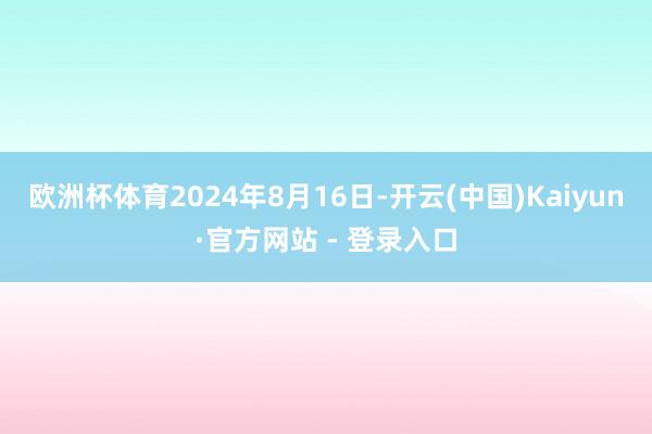 欧洲杯体育2024年8月16日-开云(中国)Kaiyun·官方网站 - 登录入口