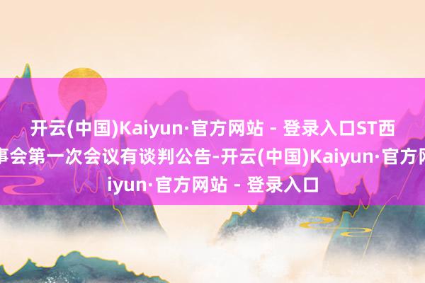 开云(中国)Kaiyun·官方网站 - 登录入口ST西发：第十届董事会第一次会议有谈判公告-开云(中国)Kaiyun·官方网站 - 登录入口