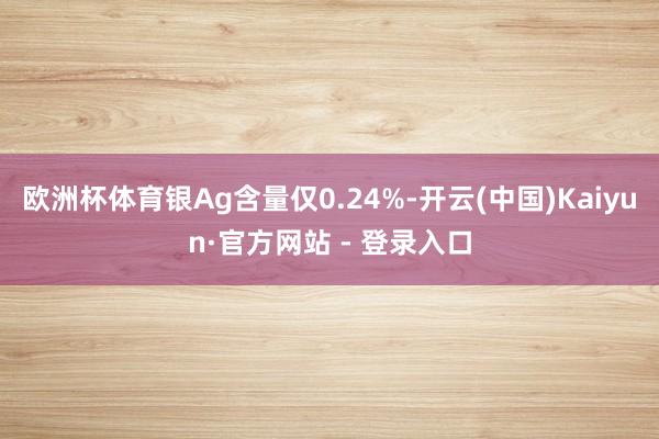 欧洲杯体育银Ag含量仅0.24%-开云(中国)Kaiyun·官方网站 - 登录入口