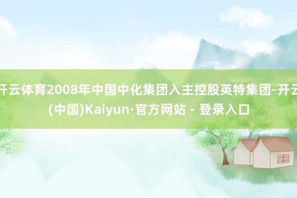 开云体育2008年中国中化集团入主控股英特集团-开云(中国)Kaiyun·官方网站 - 登录入口